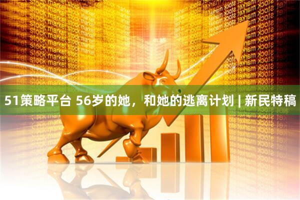 51策略平台 56岁的她，和她的逃离计划 | 新民特稿