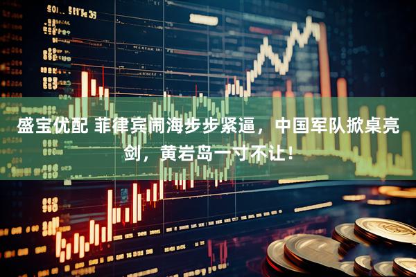盛宝优配 菲律宾闹海步步紧逼，中国军队掀桌亮剑，黄岩岛一寸不让！