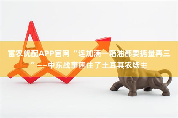 富农优配APP官网 “连加满一箱油都要掂量再三”——中东战事困住了土耳其农场主