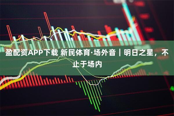 盈配资APP下载 新民体育·场外音｜明日之星，不止于场内