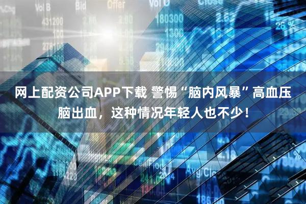 网上配资公司APP下载 警惕“脑内风暴”高血压脑出血，这种情况年轻人也不少！