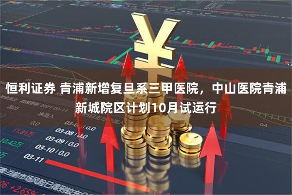 恒利证券 青浦新增复旦系三甲医院，中山医院青浦新城院区计划10月试运行