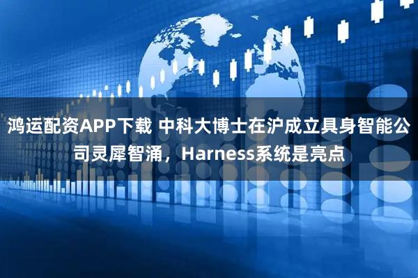 鸿运配资APP下载 中科大博士在沪成立具身智能公司灵犀智涌，Harness系统是亮点