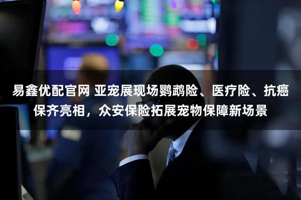 易鑫优配官网 亚宠展现场鹦鹉险、医疗险、抗癌保齐亮相，众安保险拓展宠物保障新场景